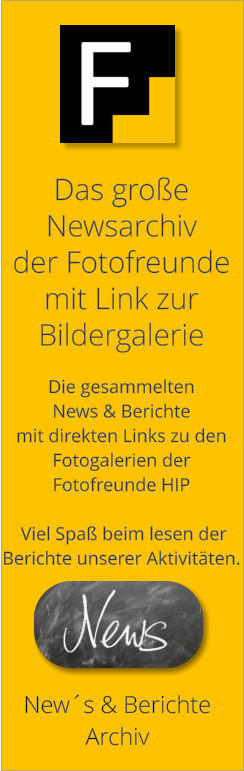 New´s & Berichte Archiv Das große  Newsarchiv  der Fotofreunde mit Link zur  Bildergalerie  Die gesammelten  News & Berichte mit direkten Links zu den Fotogalerien der  Fotofreunde HIP    Viel Spaß beim lesen der  Berichte unserer Aktivitäten.