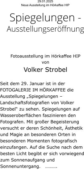 29.01.2025  Neue Ausstellung im Hörkaffee HIP  Spiegelungen - Ausstellungseröffnung    Fotoausstellung im Hörkaffee HIP  von  Volker Strobel   Seit dem 29. Januar ist in der FOTOGALERIE IM HÖRKAFFEE die Ausstellung „Spiegelungen – Landschaftsfotografien von Volker Strobel“ zu sehen. Spiegelungen auf Wasseroberflächen faszinieren den Fotografen. Mit großer Begeisterung versucht er deren Schönheit, Ästhetik und Magie an besonderen Orten in besonderen Momenten fotografisch einzufangen. Auf die Suche nach dem besten Licht begibt er sich vorwiegend zum Sonnenaufgang und Sonnenuntergang.   ……….