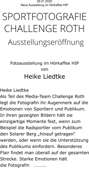 29.01.2025  Neue Ausstellung im Hörkaffee HIP  SPORTFOTOGRAFIE CHALLENGE ROTH  Ausstellungseröffnung   Fotoausstellung im Hörkaffee HIP  von  Heike Liedtke   Heike Liedtke Als Teil des Media-Team Challenge Roth legt die Fotografin ihr Augenmerk auf die Emotionen von Sportlern und Publikum. In ihren gezeigten Bildern hält sie einzigartige Momente fest, wenn zum Beispiel die Radsportler vom Publikum den Solarer Berg „hinauf getragen“ werden, oder wenn sie die Unterstützung des Publikums einfordern. Besonderes Flair findet man überall auf der gesamten Strecke. Starke Emotionen hält die Fotografin   ……….