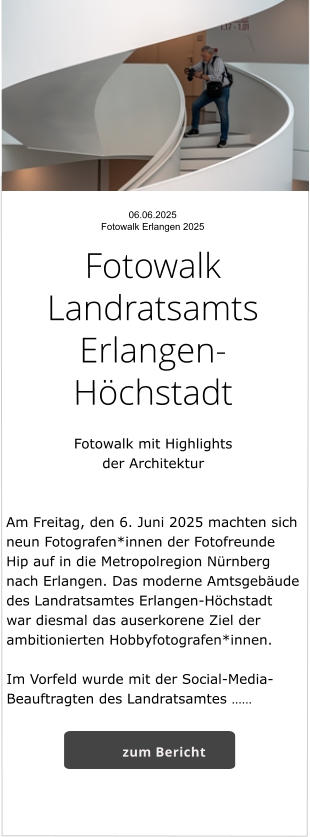 06.06.2025  Fotowalk Erlangen 2025  Fotowalk Landratsamts Erlangen-Höchstadt    Fotowalk mit Highlights  der Architektur   Am Freitag, den 6. Juni 2025 machten sich neun Fotografen*innen der Fotofreunde Hip auf in die Metropolregion Nürnberg nach Erlangen. Das moderne Amtsgebäude des Landratsamtes Erlangen-Höchstadt war diesmal das auserkorene Ziel der ambitionierten Hobbyfotografen*innen.       Im Vorfeld wurde mit der Social-Media-Beauftragten des Landratsamtes …… zum Bericht
